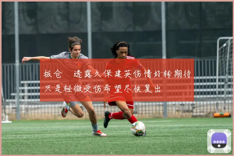 板仓滉透露久保建英伤情好转期待只是轻微受伤希望尽快复出