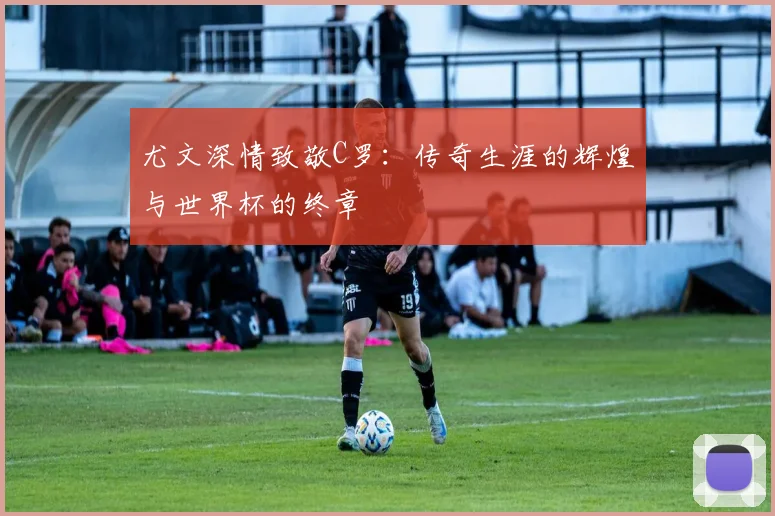 尤文深情致敬C罗：传奇生涯的辉煌与世界杯的终章