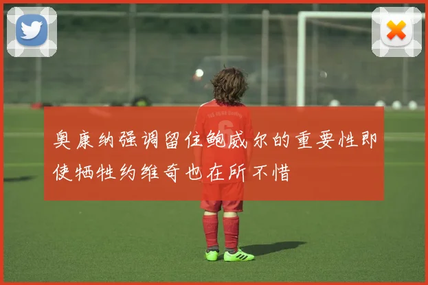 奥康纳强调留住鲍威尔的重要性即使牺牲约维奇也在所不惜