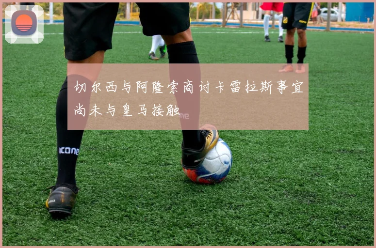 切尔西与阿隆索商讨卡雷拉斯事宜尚未与皇马接触