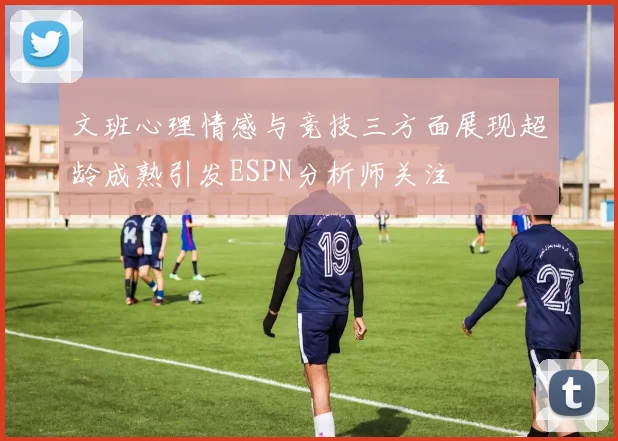 文班心理情感与竞技三方面展现超龄成熟引发ESPN分析师关注
