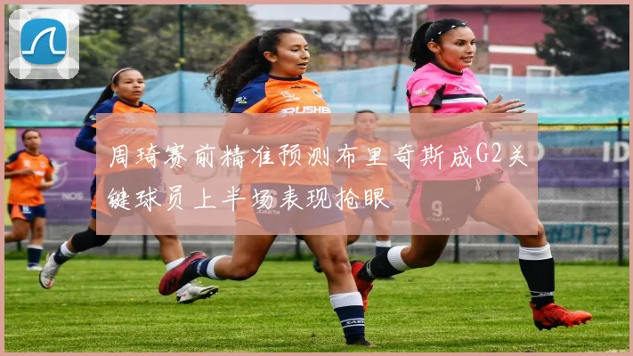 周琦赛前精准预测布里奇斯成G2关键球员上半场表现抢眼