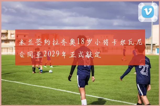 米兰签约拉齐奥18岁小将卡尔瓦尼合同至2029年正式敲定