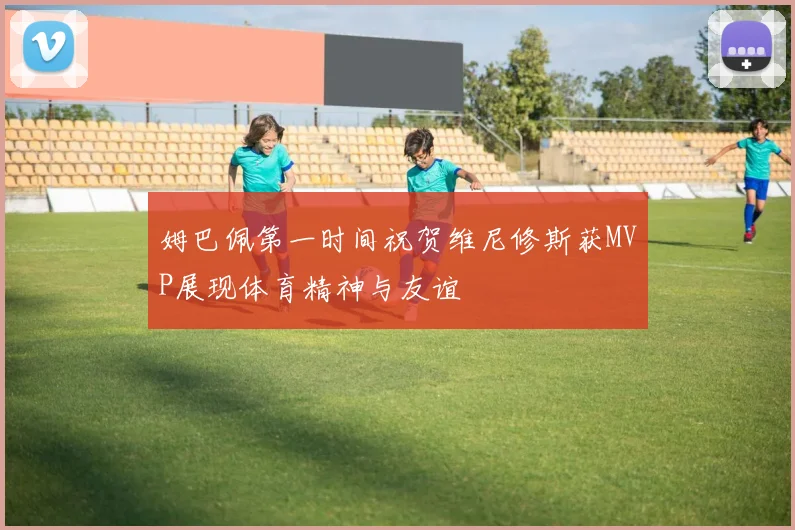 姆巴佩第一时间祝贺维尼修斯获MVP展现体育精神与友谊