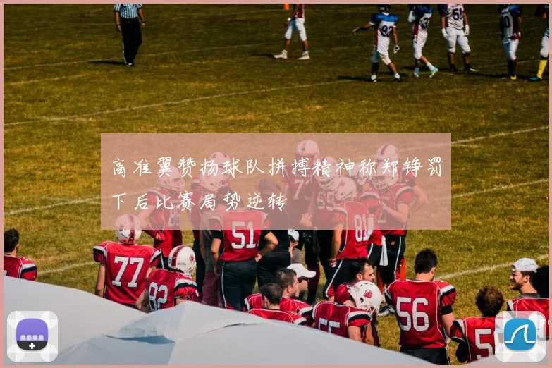 高准翼赞扬球队拼搏精神称郑铮罚下后比赛局势逆转