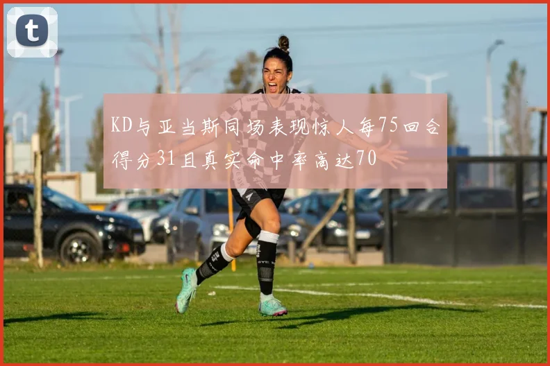 KD与亚当斯同场表现惊人每75回合得分31且真实命中率高达70