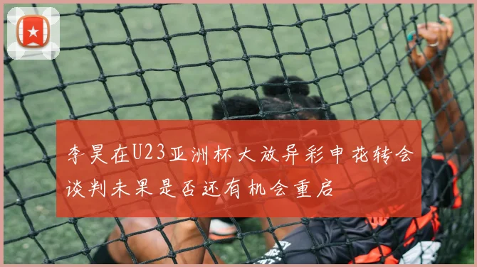 李昊在U23亚洲杯大放异彩申花转会谈判未果是否还有机会重启