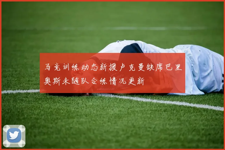马竞训练动态新援卢克曼缺席巴里奥斯未随队合练情况更新