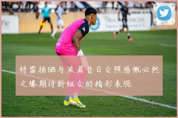 特雷杨晒与浓眉昔日合照感慨必然之缘期待新组合的精彩表现