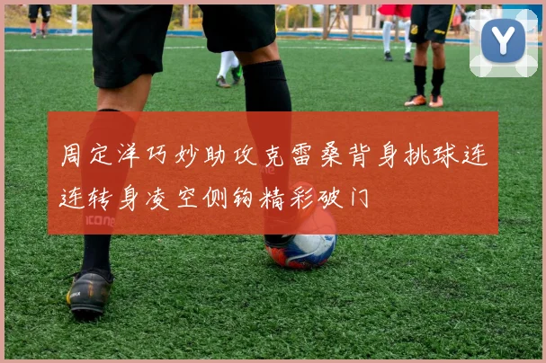 周定洋巧妙助攻克雷桑背身挑球连连转身凌空侧钩精彩破门