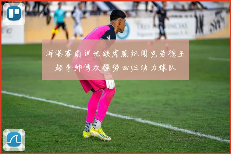 海港赛前训练缺席蒯纪闻克劳德王燊超李帅傅欢强势回归助力球队