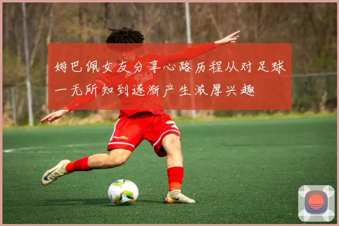 姆巴佩女友分享心路历程从对足球一无所知到逐渐产生浓厚兴趣