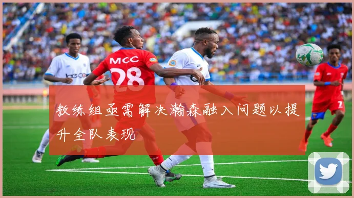 教练组亟需解决瀚森融入问题以提升全队表现