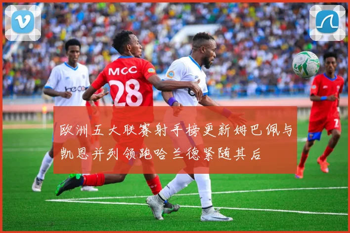 欧洲五大联赛射手榜更新姆巴佩与凯恩并列领跑哈兰德紧随其后