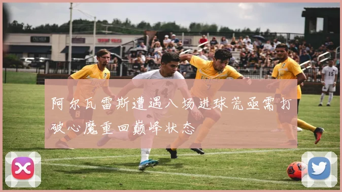 阿尔瓦雷斯遭遇八场进球荒亟需打破心魔重回巅峰状态