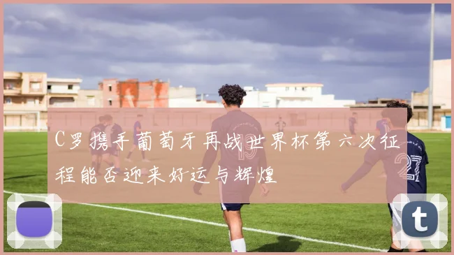 C罗携手葡萄牙再战世界杯第六次征程能否迎来好运与辉煌