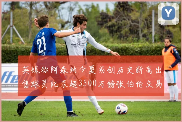 英媒称阿森纳今夏或创历史新高出售球员纪录超3500万镑张伯伦交易