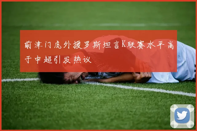 前津门虎外援罗斯坦言K联赛水平高于中超引发热议