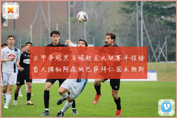 法甲争冠黑马崛起五大联赛半程榜首大揭秘阿森纳巴萨拜仁国米朗斯齐聚巅峰