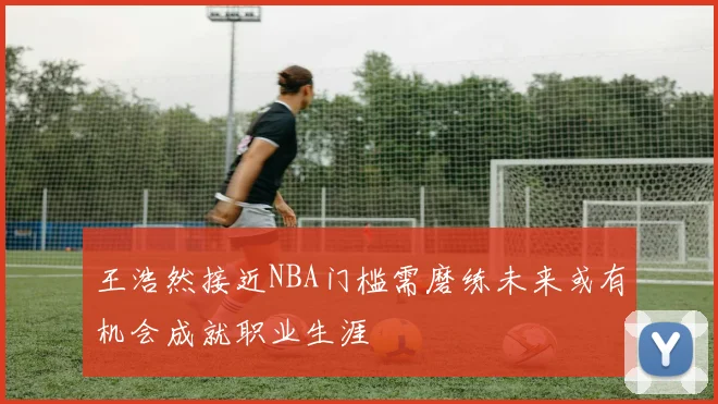 王浩然接近NBA门槛需磨练未来或有机会成就职业生涯