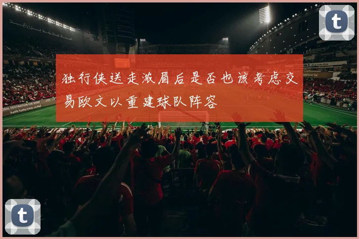 独行侠送走浓眉后是否也该考虑交易欧文以重建球队阵容