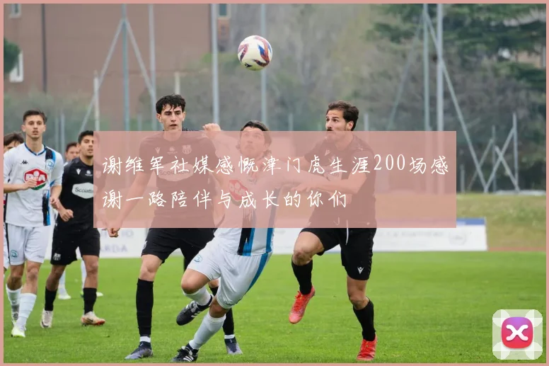 谢维军社媒感慨津门虎生涯200场感谢一路陪伴与成长的你们