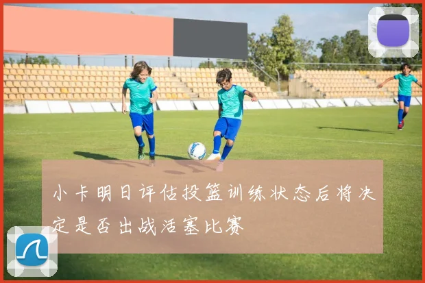 小卡明日评估投篮训练状态后将决定是否出战活塞比赛
