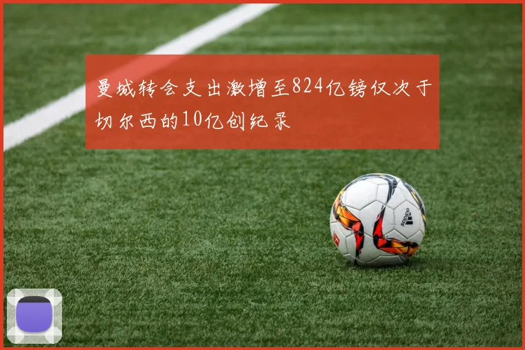 曼城转会支出激增至824亿镑仅次于切尔西的10亿创纪录