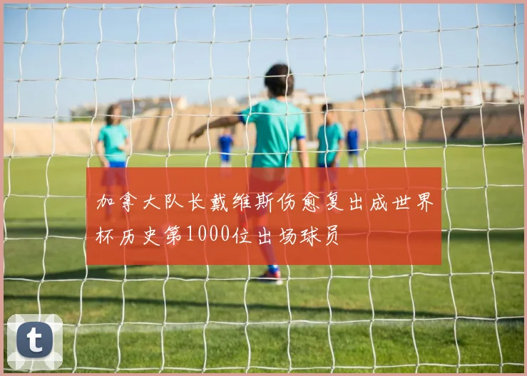 加拿大队长戴维斯伤愈复出成世界杯历史第1000位出场球员
