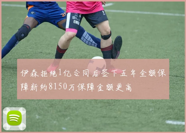 伊森拒绝1亿合同后签下五年全额保障新约8150万保障金额更高