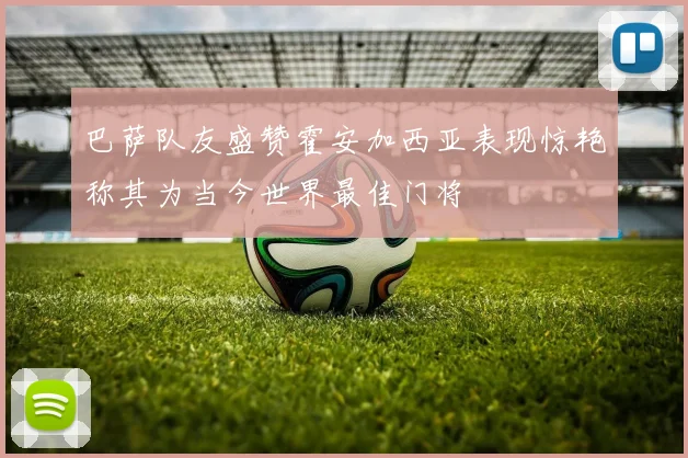 巴萨队友盛赞霍安加西亚表现惊艳称其为当今世界最佳门将