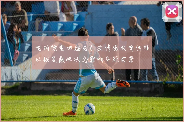 伦纳德重回猛龙引发情感共鸣但难以恢复巅峰状态影响争冠前景